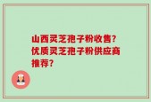 山西灵芝孢子粉收售？优质灵芝孢子粉供应商推荐？