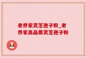 老乔家灵芝孢子粉_老乔家高品质灵芝孢子粉