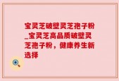 宝灵芝破壁灵芝孢子粉_宝灵芝高品质破壁灵芝孢子粉，健康养生新选择