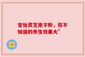 宝怡灵芝孢子粉，你不知道的养生效果大”