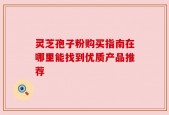 灵芝孢子粉购买指南在哪里能找到优质产品推荐