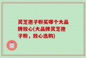灵芝孢子粉买哪个大品牌放心(大品牌灵芝孢子粉，放心选购)