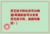 灵芝孢子粉吃完可以喝酒(喝酒前后可以食用灵芝孢子粉，保健效果佳！)