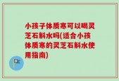 小孩子体质寒可以喝灵芝石斛水吗(适合小孩体质寒的灵芝石斛水使用指南)