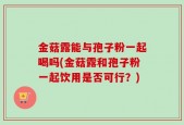 金菇露能与孢子粉一起喝吗(金菇露和孢子粉一起饮用是否可行？)