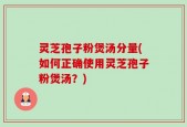 灵芝孢子粉煲汤分量(如何正确使用灵芝孢子粉煲汤？)