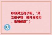 形容灵芝孢子粉_“灵芝孢子粉：提升免疫力，增强健康”)