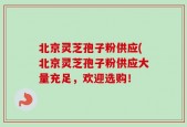 北京灵芝孢子粉供应(北京灵芝孢子粉供应大量充足，欢迎选购！