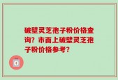 破壁灵芝孢子粉价格查询？市面上破壁灵芝孢子粉价格参考？