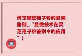 灵芝破壁孢子粉的显微鉴别_“显微技术在灵芝孢子粉鉴别中的应用”)