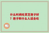 什么时间吃灵芝孢子好？孢子粉什么人适合吃