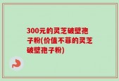 300元的灵芝破壁孢子粉(价值不菲的灵芝破壁孢子粉)