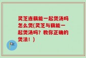 灵芝连藕能一起煲汤吗怎么煲(灵芝与藕能一起煲汤吗？教你正确的煲法！)