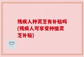 残疾人种灵芝有补贴吗(残疾人可享受种植灵芝补贴)