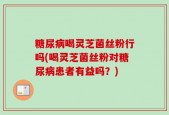 糖尿病喝灵芝菌丝粉行吗(喝灵芝菌丝粉对糖尿病患者有益吗？)