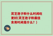 灵芝孢子粉什么时间吃更好(灵芝孢子粉最佳食用时间是什么？)