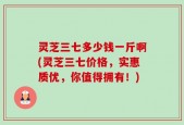 灵芝三七多少钱一斤啊(灵芝三七价格，实惠质优，你值得拥有！)