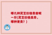 哪几种灵芝价格贵些呢一斤(灵芝价格高昂，哪种更贵？)