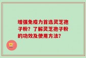 增强免疫力首选灵芝孢子粉？了解灵芝孢子粉的功效及使用方法？