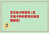 灵芝孢子粉营养 (灵芝孢子粉的营养价值深度解读)