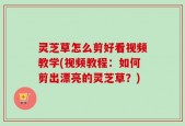 灵芝草怎么剪好看视频教学(视频教程：如何剪出漂亮的灵芝草？)