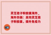 灵芝孢子粉胶囊海外_海外热销：高效灵芝孢子粉胶囊，提升免疫力