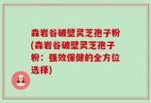 森岩谷破壁灵芝孢子粉(森岩谷破壁灵芝孢子粉：强效保健的全方位选择)