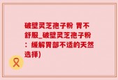 破壁灵芝孢子粉 胃不舒服_破壁灵芝孢子粉：缓解胃部不适的天然选择)