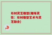 石材灵芝雕塑(雕琢灵性：石材雕塑艺术与灵芝融合)