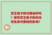 灵芝孢子粉对便秘好吗？探究灵芝孢子粉的功效及其对便秘的影响？