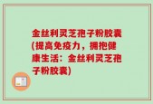 金丝利灵芝孢子粉胶囊(提高免疫力，拥抱健康生活：金丝利灵芝孢子粉胶囊)