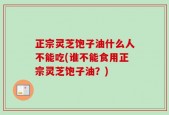 正宗灵芝饱子油什么人不能吃(谁不能食用正宗灵芝饱子油？)