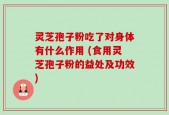 灵芝孢子粉吃了对身体有什么作用 (食用灵芝孢子粉的益处及功效)