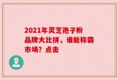 2021年灵芝孢子粉品牌大比拼，谁能称霸市场？点击