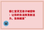 德仁堂灵芝孢子破壁粉：让你的生活焕发新活力，告别疲惫”