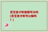 灵芝孢子粉吞服可以吗(灵芝孢子粉可口服吗？)