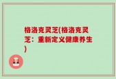 格洛克灵芝(格洛克灵芝：重新定义健康养生)