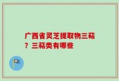 广西省灵芝提取物三萜？三萜类有哪些