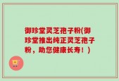 御珍堂灵芝孢子粉(御珍堂推出纯正灵芝孢子粉，助您健康长寿！)