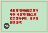 成都苏科牌破壁灵芝孢子粉(成都苏科推出破壁灵芝孢子粉，提供更健康选择)