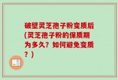 破壁灵芝孢子粉变质后(灵芝孢子粉的保质期为多久？如何避免变质？)