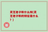 灵芝孢子粉什么样(灵芝孢子粉的特征是什么？)