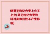 喝灵芝枸杞大枣上火不上火(灵芝枸杞大枣饮料对身体热性不产生影响)
