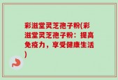 彩滋堂灵芝孢子粉(彩滋堂灵芝孢子粉：提高免疫力，享受健康生活)