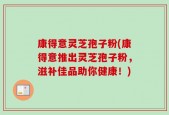 康得意灵芝孢子粉(康得意推出灵芝孢子粉，滋补佳品助你健康！)