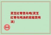 灵芝红枣煲乌鸡(灵芝红枣乌鸡汤的家庭煲炖法)