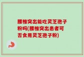 腰椎突出能吃灵芝孢子粉吗(腰椎突出患者可否食用灵芝孢子粉)