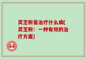 灵芝粉是治疗什么病(灵芝粉：一种有效的治疗方案)
