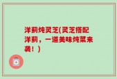 洋蓟炖灵芝(灵芝搭配洋蓟，一道美味炖菜来袭！)