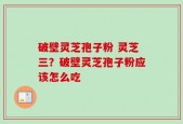 破壁灵芝孢子粉 灵芝三？破壁灵芝孢子粉应该怎么吃